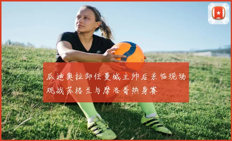 瓜迪奥拉卸任曼城主帅后亲临现场观战苏格兰与摩洛哥热身赛