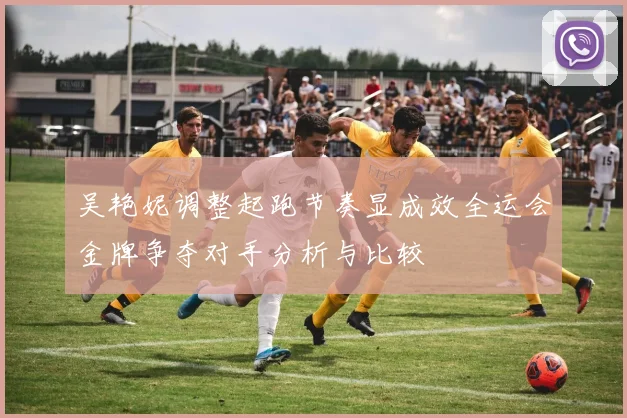 吴艳妮调整起跑节奏显成效全运会金牌争夺对手分析与比较