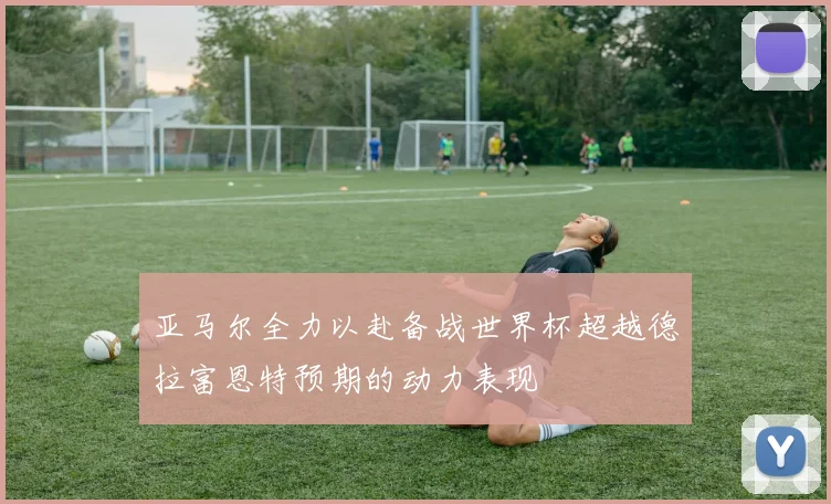 亚马尔全力以赴备战世界杯超越德拉富恩特预期的动力表现