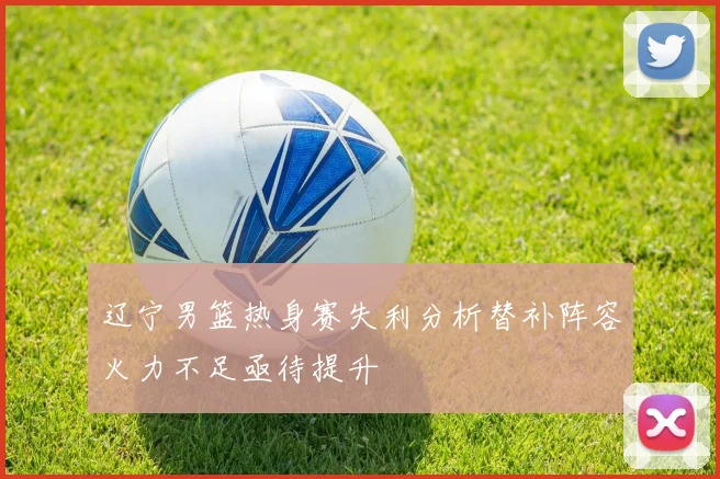 辽宁男篮热身赛失利分析替补阵容火力不足亟待提升